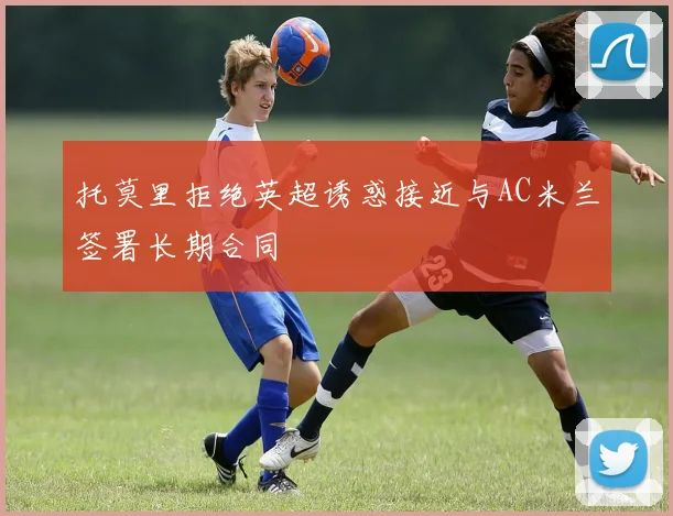 托莫里拒绝英超诱惑接近与AC米兰签署长期合同