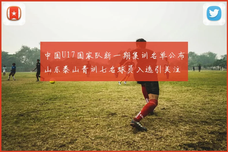 中国U17国家队新一期集训名单公布山东泰山青训七名球员入选引关注