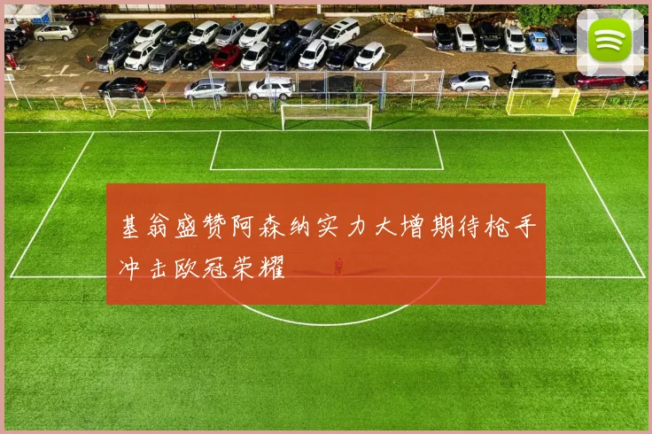 基翁盛赞阿森纳实力大增期待枪手冲击欧冠荣耀