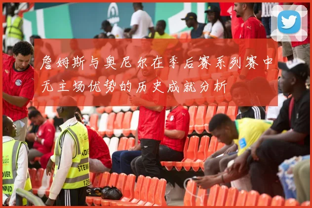 詹姆斯与奥尼尔在季后赛系列赛中无主场优势的历史成就分析