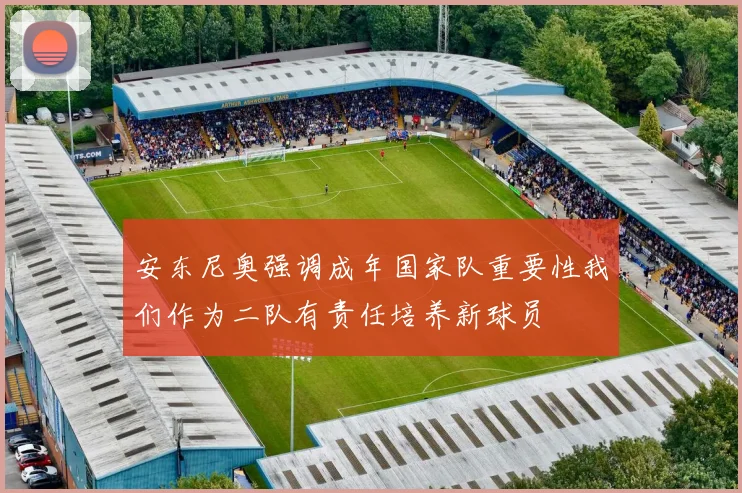 安东尼奥强调成年国家队重要性我们作为二队有责任培养新球员