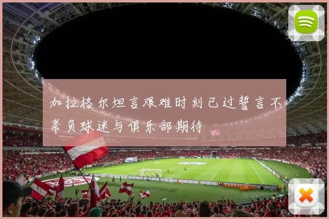 加拉格尔坦言艰难时刻已过誓言不辜负球迷与俱乐部期待